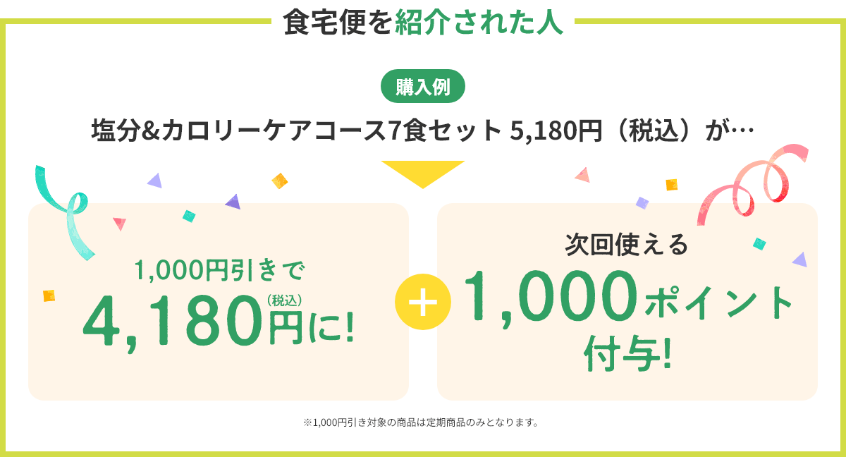 【食宅便を紹介された人】（購入例）塩分&カロリーケアコース7食セット 5,180円（税込）が…1,000円引きで4,180円（税込）に！+次回使える1,000ポイント付与! ※1,000円引き対象の商品は定期商品のみとなります。