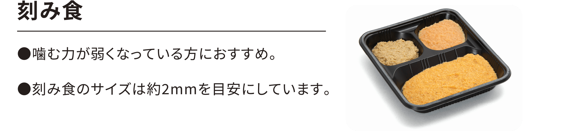 【刻み食】●噛む力が弱くなっている方におすすめ。●刻み食のサイズは約2mmを目安にしています。