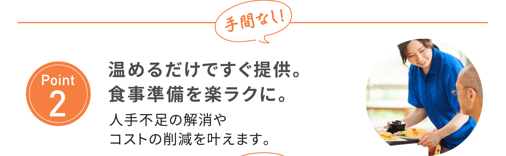 【Point2】手間なし！温めるだけですぐ提供。食事準備を楽ラクに。人手不足の解消やコストの削減を叶えます。