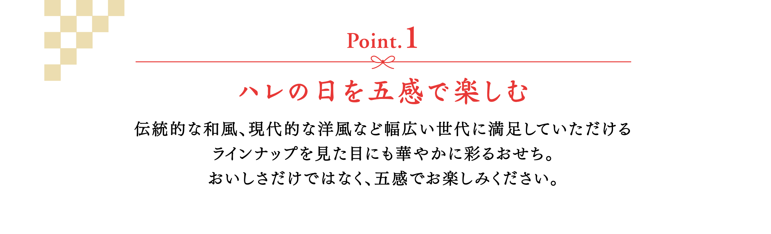 【Point.1】ハレの日を五感で楽しむ　伝統的な和風、現代的な洋風など幅広い世代に満足していただけるラインナップを見た目にも華やかに彩るおせち。おいしさだけではなく、五感でお楽しみください。