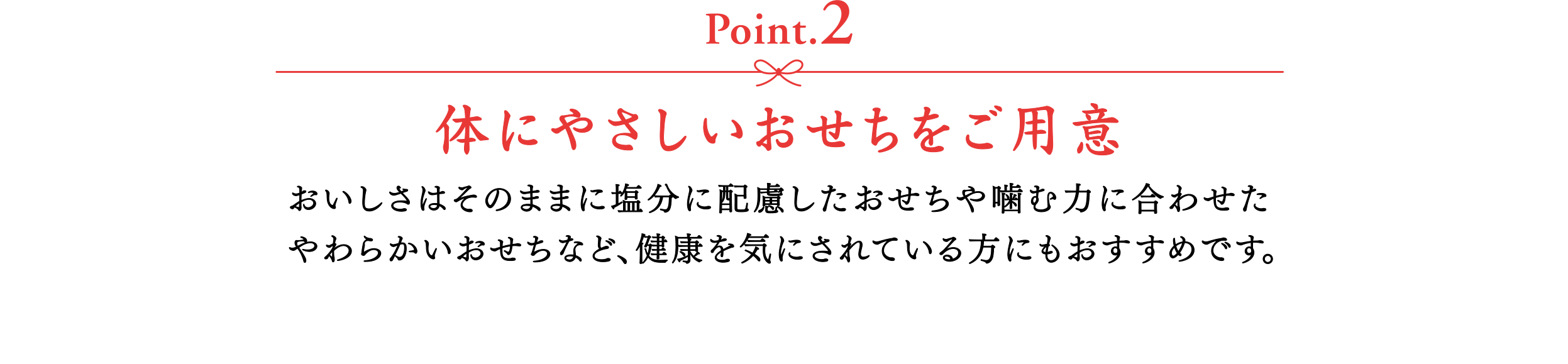 【Point.2】体にやさしいおせちをご用意　おいしさはそのままに塩分に配慮したおせちや噛む力に合わせたやわらかいおせちなど、健康を気にされている方にもおすすめです。