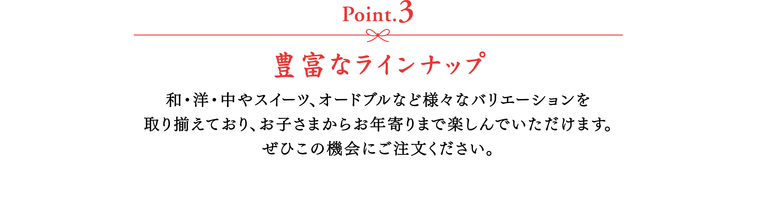 【Point.3】豊富なラインナップ　和・洋・中やスイーツ、オードブルなど様々なバリエーションを取り揃えており、お子さまからお年寄りまで楽しんでいただけます。ぜひこの機会にご注文ください。