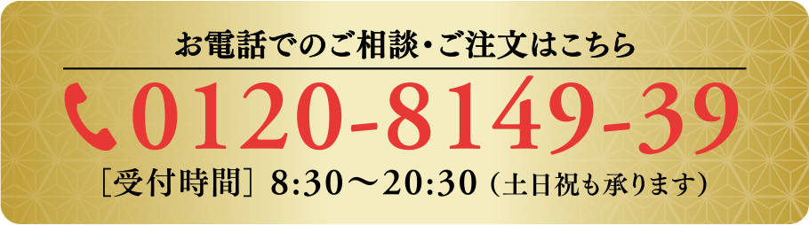 【お電話でのご相談・ご注文はこちら】0120-8149-39［受付時間］ 8:30～20:30 （土日祝も承ります）