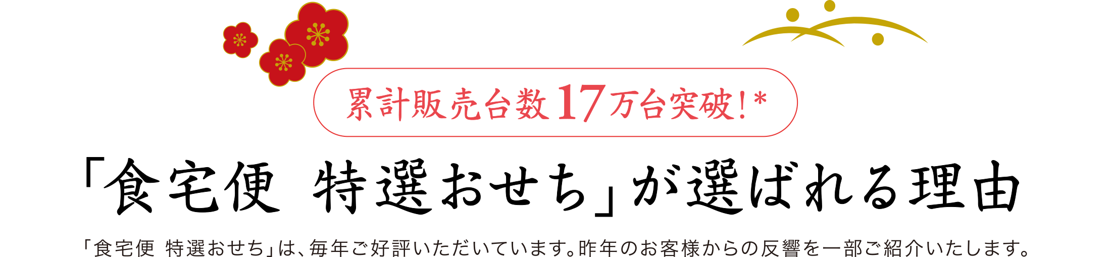 【累計販売台数17万台突破！＊】「食宅便 特選おせち」が選ばれる理由　「食宅便 特選おせち」は、毎年ご好評いただいています。昨年のお客様からの反響を一部ご紹介いたします。