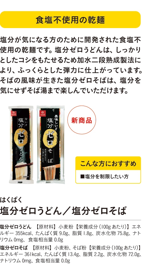 食塩不使用の乾麺 こんな方におすすめ ■塩分を制限したい方 塩分が気になる方のために開発された食塩不使用の乾麺です。塩分ゼロうどんは、しっかりとしたコシをもたせるため加水二段熟成製法により、ふっくらとした弾力に仕上がっています。そばの風味が生きた塩分ゼロそばは、塩分を気にせずそば湯まで楽しんでいただけます。 はくばく 塩分ゼロうどん／塩分ゼロそば 塩分ゼロうどん 【原材料】小麦粉【栄養成分（100gあたり）】エネルギー355kcal、たんぱく質9.0g、脂質1.8g、炭水化物75.8g、ナトリウム0mg、食塩相当量0.0g 塩分ゼロそば 【原材料】小麦粉、そば粉【栄養成分（100gあたり）】エネルギー361kcal、たんぱく質13.4g、脂質2.2g、炭水化物72.0g、ナトリウム0mg、食塩相当量0.0g