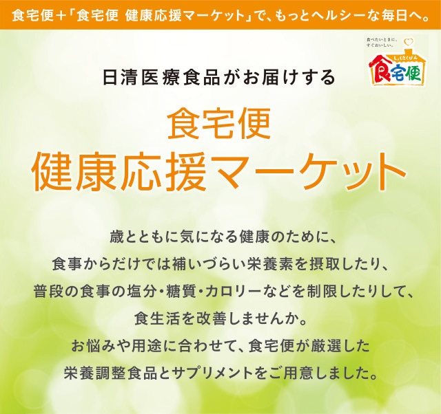 食宅便＋食宅便 健康応援マーケットで、もっとヘルシーな毎日へ。 日清医療食品がお届けする食宅便 健康応援マーケット 歳とともに気になる健康のために、食事からだけでは補いづらい栄養素の摂取や、普段の食事の塩分・糖質・カロリーなどを制限して、食生活を改善しませんか。お悩みや用途に合わせて、食宅便が厳選したサプリメントと健康食品をご用意しました。
