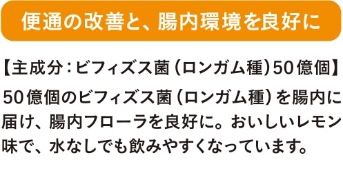 便通の改善と、腸内環境を良好に ５０億個のビフィズス菌（ロンガム種）を腸内に届け、腸内フローラを良好に。おいしいレモン味で、水なしでも飲みやすくなっています。