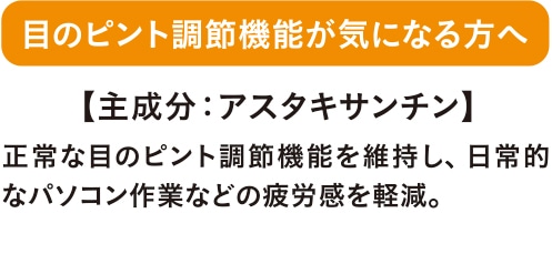 目のピント調節機能が気になる方へ 正常な目のピント調節機能を維持し、日常的なパソコン作業などの疲労感を軽減。 