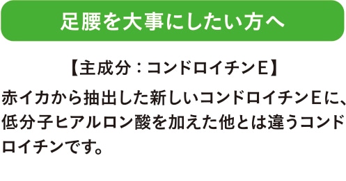 足腰を大事にしたい方へ 赤イカから抽出した新しいコンドロイチンＥに、低分子ヒアルロン酸を加えた他とは違うコンドロイチンです。 