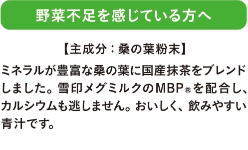 野菜不足を感じている方へ ミネラルが豊富な桑の葉に国産抹茶をブレンドしました。雪印メグミルクのMBPRを配合し、カルシウムも逃しません。おいしく、飲みやすい青汁です。 