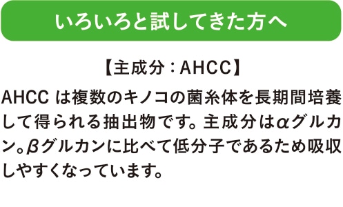 いろいろと試してきた方へ AHCCは複数のキノコの菌糸体を長期間培養して得られる抽出物です。主成分はαグルカン。βグルカンに比べて低分子であるため吸収しやすくなっています。 