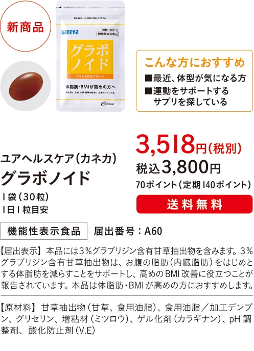 こんな方におすすめ ■最近、体型が気になる方■運動をサポートするサプリを探している 【主成分：３％グラブリジン含有甘草抽出物】ユアヘルスケア（カネカ）グラボノイド １袋（３０粒）１日1粒目安 ３,５１８円（税別）税込３,８００円 70ポイント（定期140ポイント）送料無料機能性表示食品 届出番号：A60 【届出表示】本品には３％グラブリジン含有甘草抽出物を含みます。３％グラブリジン含有甘草抽出物は、お腹の脂肪（内臓脂肪）をはじめとする体脂肪を減らすことをサポートし、高めのBMI改善に役立つことが報告されています。本品は体脂肪・BMIが高めの方におすすめします。【原材料】甘草抽出物（甘草、食用油脂）、食用油脂／加工デンプン、グリセリン、増粘材（ミツロウ）、ゲル化剤（カラギナン）、pH調整剤、酸化防止剤（V.E）