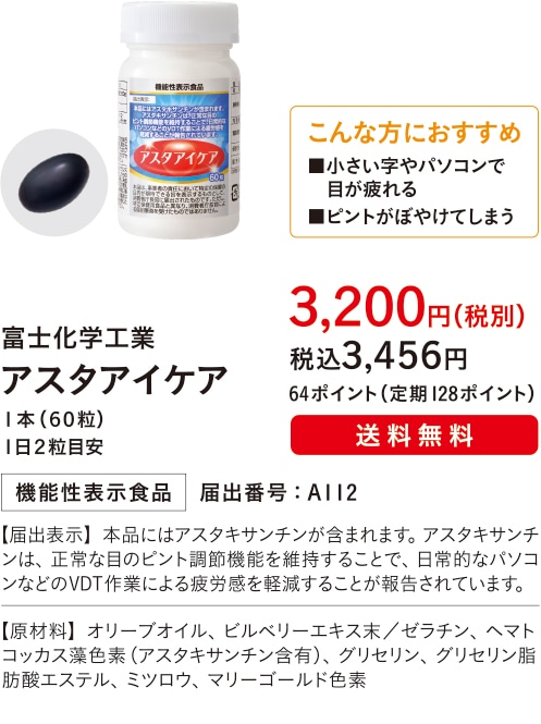 こんな方におすすめ■小さい字やパソコンで目が疲れる■ピントがぼやけてしまう【主成分：アスタキサンチン】富士化学工業 アスタアイケア １本（６０粒）１日２粒目安 ３,２００円（税別）税込３,４５６円 64ポイント（定期128ポイント）送料無料 機能性表示食品 届出番号：A112 【届出表示】本品にはアスタキサンチンが含まれます。アスタキサンチンは、正常な目のピント調節機能を維持することで、日常的なパソコンなどのVDT作業による疲労感を軽減することが報告されています。 【原材料】オリーブオイル、ビルベリーエキス末／ゼラチン、ヘマトコッカス藻色素（アスタキサンチン含有）、グリセリン、グリセリン脂肪酸エステル、ミツロウ、マリーゴールド色素