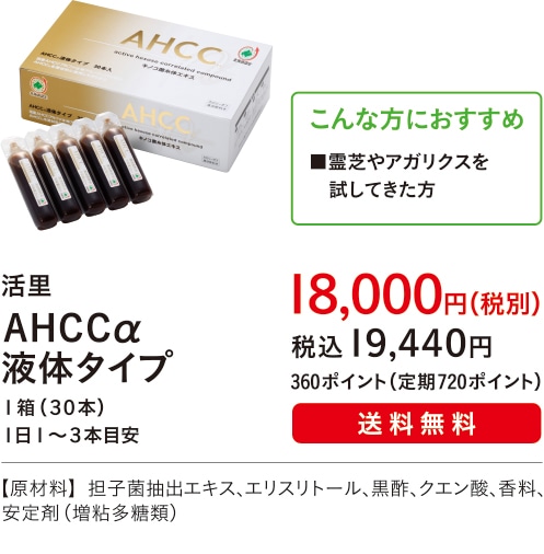 こんな方におすすめ ■霊芝やアガリクスを試してきた方 【主成分：ＡＨＣＣ】活里 ＡＨＣＣα液体タイプ １箱（３０本）１日１?３本目安 １８,０００円（税別）税込１９,４４０円 360ポイント（定期720ポイント）送料無料 【原材料】担子菌抽出エキス、エリスリトール、黒酢、クエン酸、香料、安定剤（増粘多糖類）