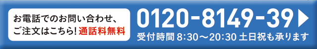 お電話でのお問い合わせ、ご注文はこちら！通話料無料 0120-8149-39 受付時間8:30～20:30 土日祝も承ります