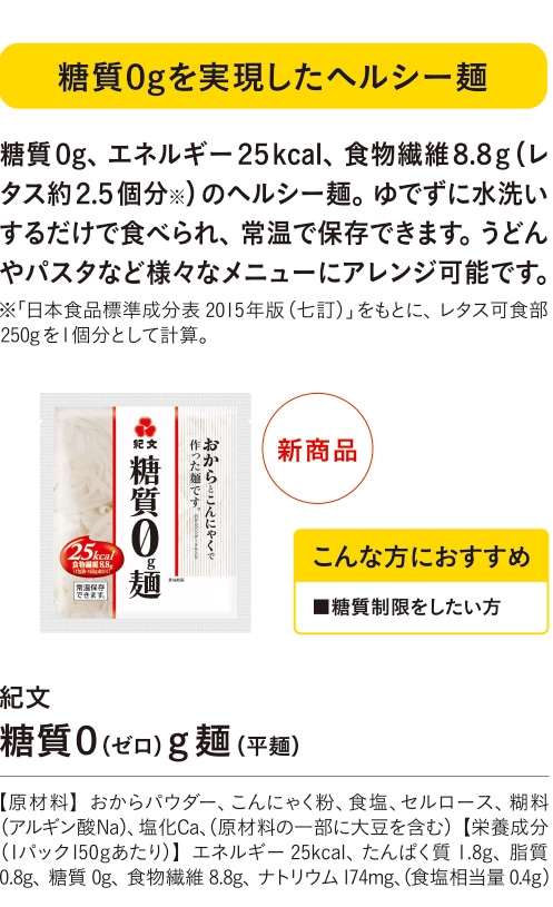 糖質０gを実現したヘルシー麺 こんな方におすすめ ■糖質制限をしたい方 糖質０g、エネルギー２５kcal、食物繊維８.８g（レタス約２.５個分※）のヘルシー麺。ゆでずに水洗いするだけで食べられ、常温で保存できます。うどんやパスタなど様々なメニューにアレンジ可能です。 ※「日本食品標準成分表2015年版（七訂）」をもとに、レタス可食部250gを１個分として計算。 紀文 糖質０（ゼロ）g麺（平麺） 【原材料】おからパウダー、こんにゃく粉、食塩、セルロース、糊料（アルギン酸Na）、塩化Ca、（原材料の一部に大豆を含む）【栄養成分（１パック150gあたり）】エネルギー25kcal、たんぱく質1.8g、脂質0.8g、糖質0g、食物繊維8.8g、ナトリウム174mg、（食塩相当量0.4g）
