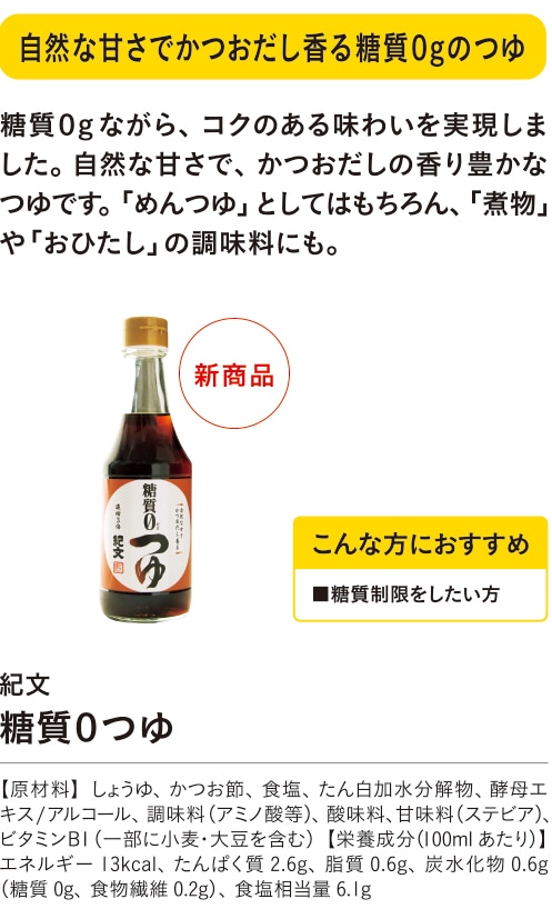 自然な甘さでかつおだし香る糖質０gのつゆ こんな方におすすめ ■糖質制限をしたい方 糖質０gながら、コクのある味わいを実現しました。自然な甘さで、かつおだしの香り豊かなつゆです。「めんつゆ」としてはもちろん、「煮物」や「おひたし」の調味料にも。 紀文 糖質０つゆ 【原材料】しょうゆ、かつお節、食塩、たん白加水分解物、酵母エキス/アルコール、調味料（アミノ酸等）、酸味料、甘味料（ステビア）、ビタミンB1（一部に小麦・大豆を含む）【栄養成分（100mlあたり）】エネルギー13kcal、たんぱく質2.6g、脂質0.6g、炭水化物0.6g（糖質0g、食物繊維0.2g）、食塩相当量6.1g